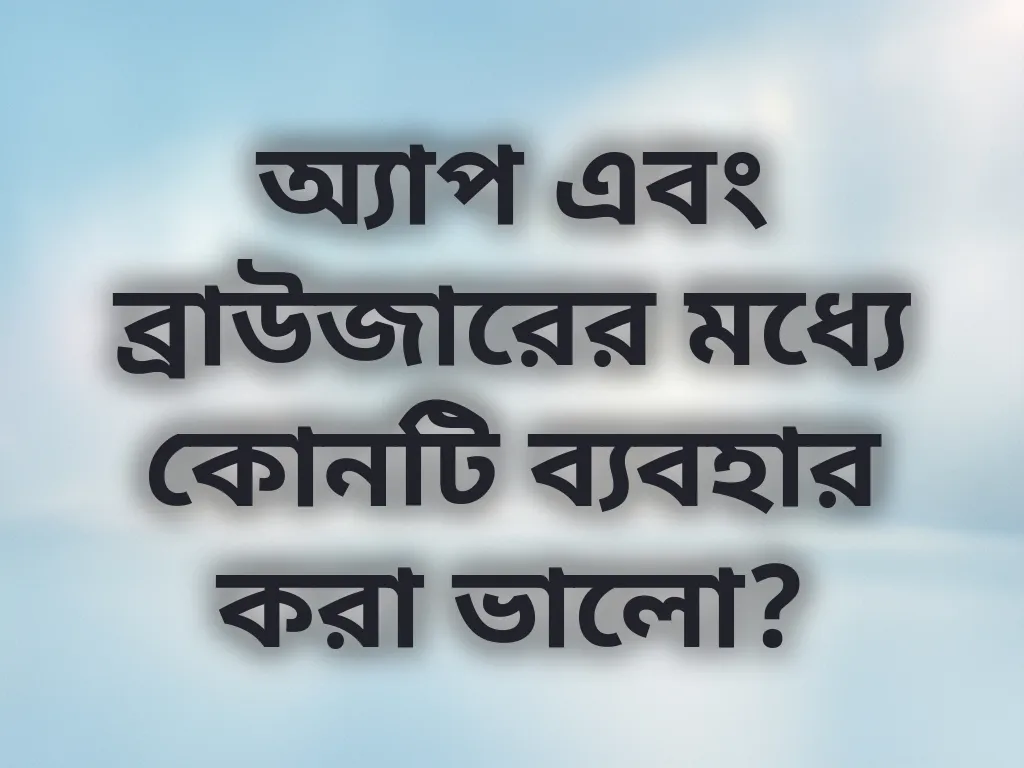 অ্যাপ এবং ব্রাউজারের মধ্যে কোনটি ব্যবহার করা ভালো?